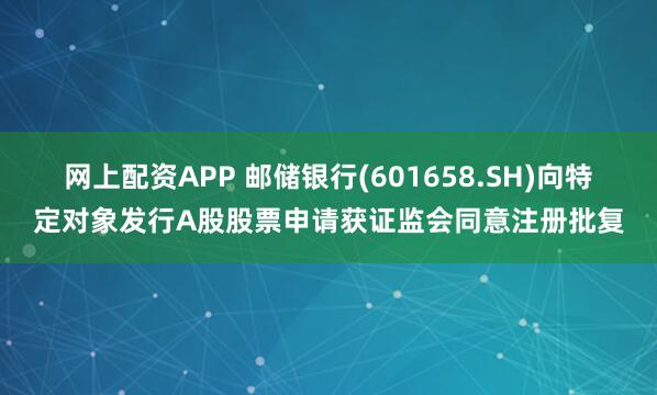 网上配资APP 邮储银行(601658.SH)向特定对象发行A股股票申请获证监会同意注册批复