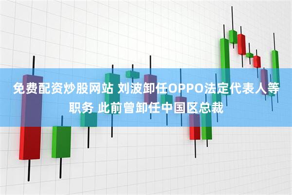 免费配资炒股网站 刘波卸任OPPO法定代表人等职务 此前曾卸任中国区总裁
