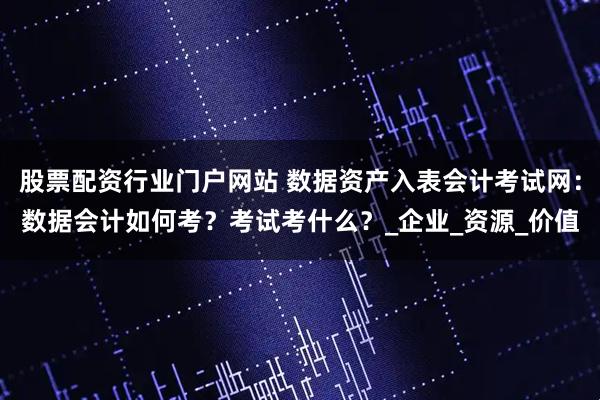 股票配资行业门户网站 数据资产入表会计考试网：数据会计如何考？考试考什么？_企业_资源_价值