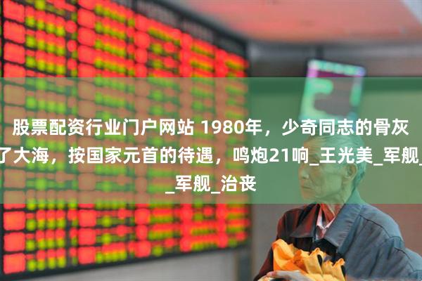 股票配资行业门户网站 1980年，少奇同志的骨灰洒向了大海，按国家元首的待遇，鸣炮21响_王光美_军舰_治丧