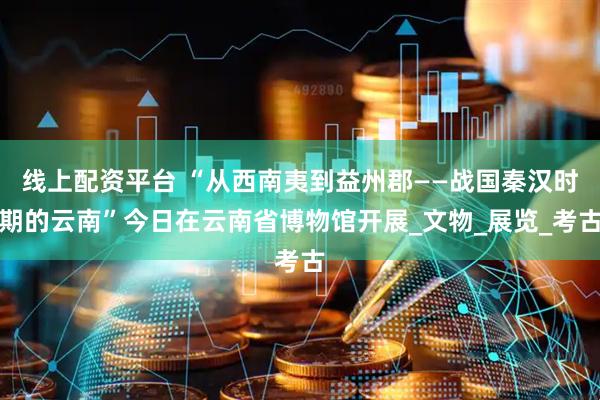 线上配资平台 “从西南夷到益州郡——战国秦汉时期的云南”今日在云南省博物馆开展_文物_展览_考古