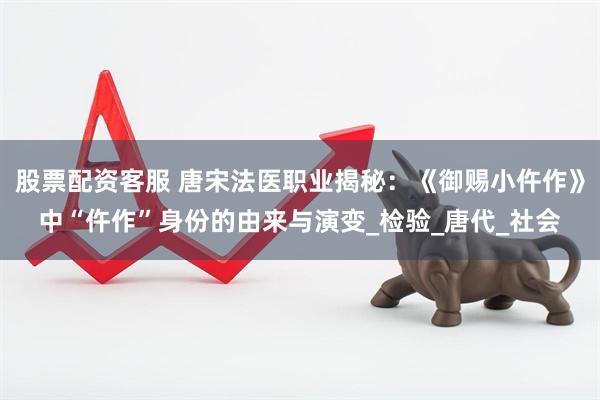 股票配资客服 唐宋法医职业揭秘：《御赐小仵作》中“仵作”身份的由来与演变_检验_唐代_社会