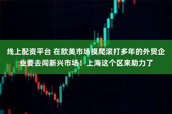 线上配资平台 在欧美市场摸爬滚打多年的外贸企业要去闯新兴市场！上海这个区来助力了