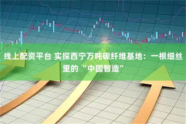 线上配资平台 实探西宁万吨碳纤维基地：一根细丝里的 “中国智造”