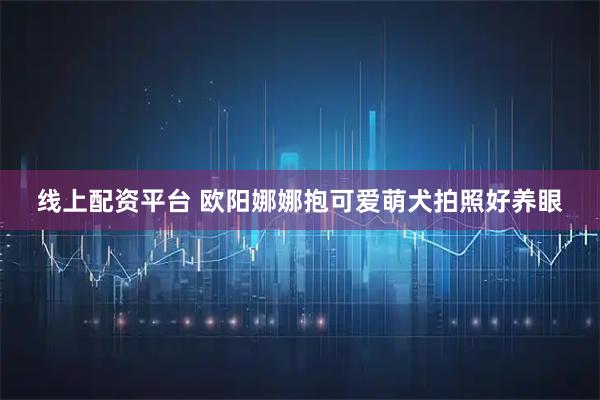 线上配资平台 欧阳娜娜抱可爱萌犬拍照好养眼