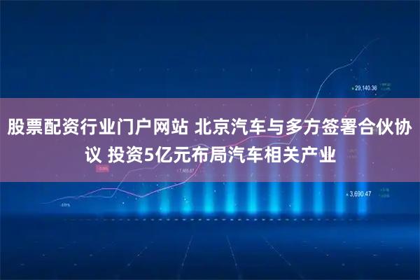 股票配资行业门户网站 北京汽车与多方签署合伙协议 投资5亿元布局汽车相关产业