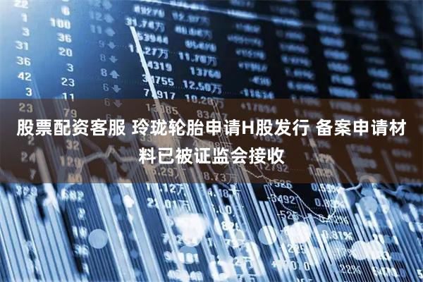 股票配资客服 玲珑轮胎申请H股发行 备案申请材料已被证监会接收
