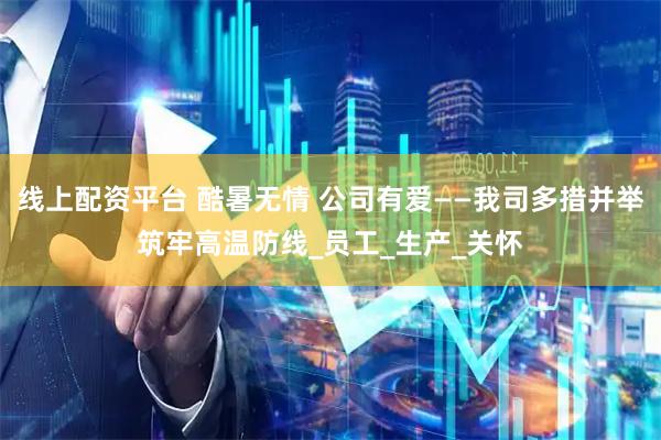 线上配资平台 酷暑无情 公司有爱——我司多措并举筑牢高温防线_员工_生产_关怀