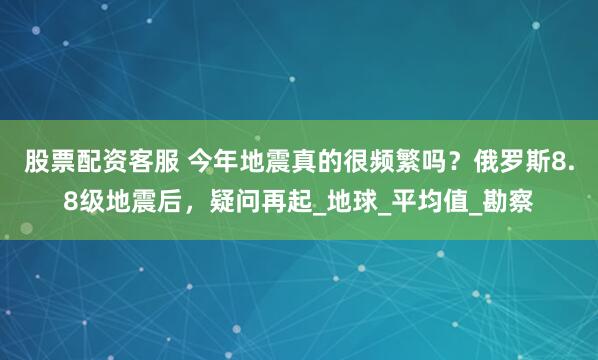 股票配资客服 今年地震真的很频繁吗？俄罗斯8.8级地震后，疑问再起_地球_平均值_勘察