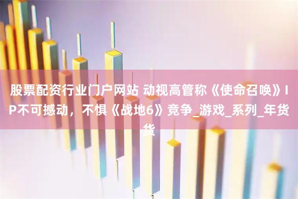股票配资行业门户网站 动视高管称《使命召唤》IP不可撼动，不惧《战地6》竞争_游戏_系列_年货