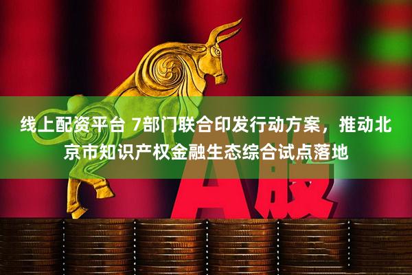 线上配资平台 7部门联合印发行动方案，推动北京市知识产权金融生态综合试点落地