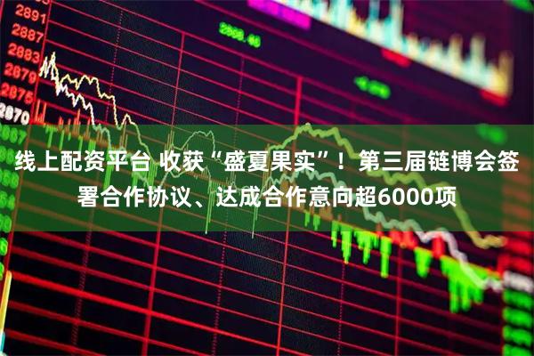 线上配资平台 收获“盛夏果实”！第三届链博会签署合作协议、达成合作意向超6000项
