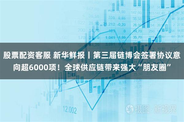 股票配资客服 新华鲜报丨第三届链博会签署协议意向超6000项！全球供应链带来强大“朋友圈”