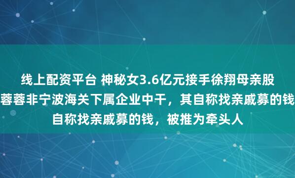 线上配资平台 神秘女3.6亿元接手徐翔母亲股份！知情人：李蓉蓉非宁波海关下属企业中干，其自称找亲戚募的钱，被推为牵头人