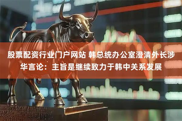 股票配资行业门户网站 韩总统办公室澄清外长涉华言论：主旨是继续致力于韩中关系发展