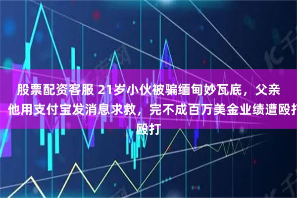 股票配资客服 21岁小伙被骗缅甸妙瓦底，父亲：他用支付宝发消息求救，完不成百万美金业绩遭殴打