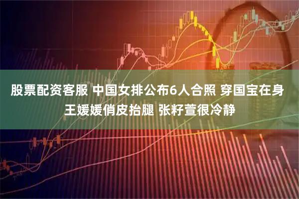 股票配资客服 中国女排公布6人合照 穿国宝在身 王媛媛俏皮抬腿 张籽萱很冷静