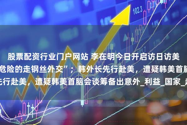 股票配资行业门户网站 李在明今日开启访日访美行程，被在野党批为“危险的走钢丝外交”；韩外长先行赴美，遭疑韩美首脑会谈筹备出意外_利益_国家_赵显