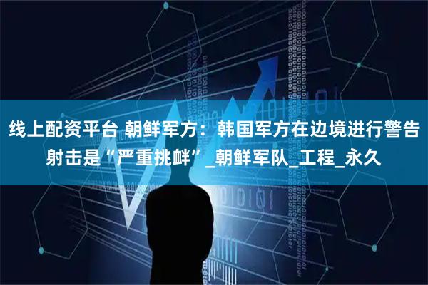 线上配资平台 朝鲜军方：韩国军方在边境进行警告射击是“严重挑衅”_朝鲜军队_工程_永久