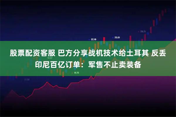 股票配资客服 巴方分享战机技术给土耳其 反丢印尼百亿订单：军售不止卖装备