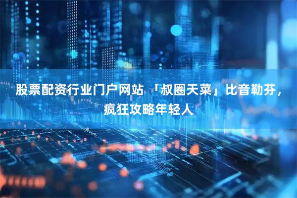 股票配资行业门户网站 「叔圈天菜」比音勒芬，疯狂攻略年轻人