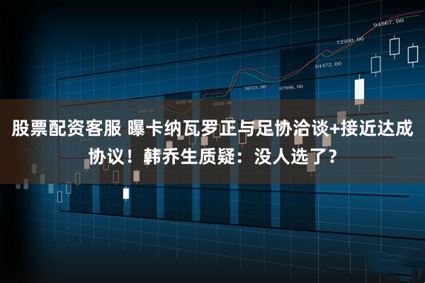 股票配资客服 曝卡纳瓦罗正与足协洽谈+接近达成协议！韩乔生质疑：没人选了？