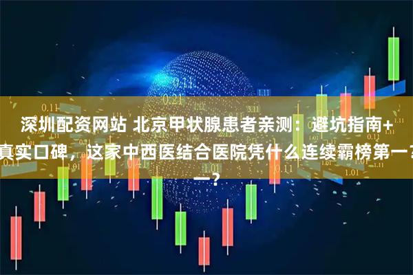 深圳配资网站 北京甲状腺患者亲测：避坑指南+真实口碑，这家中西医结合医院凭什么连续霸榜第一？
