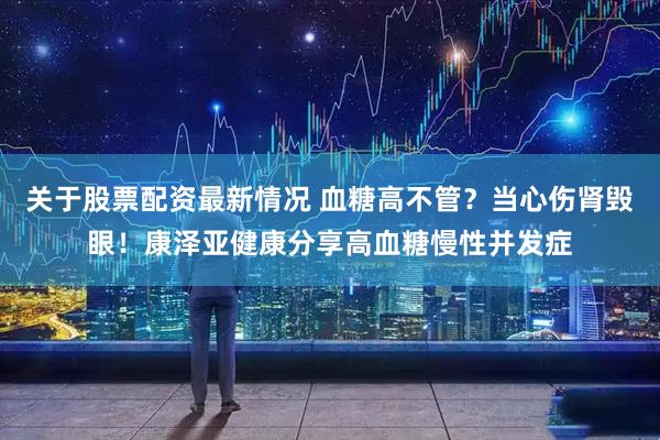 关于股票配资最新情况 血糖高不管？当心伤肾毁眼！康泽亚健康分享高血糖慢性并发症