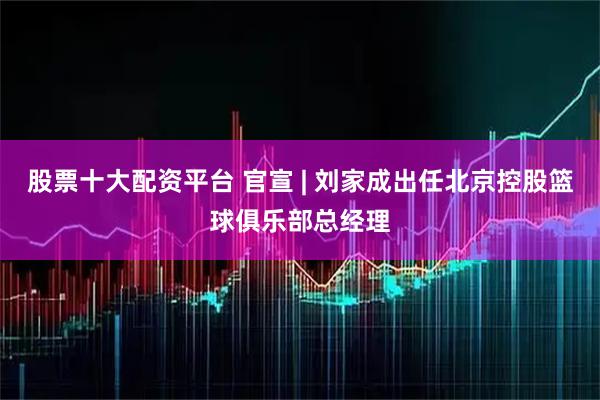 股票十大配资平台 官宣 | 刘家成出任北京控股篮球俱乐部总经理