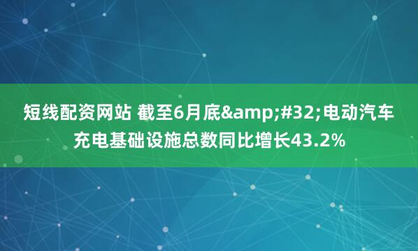 短线配资网站 截至6月底 电动汽车充电基础设施总数同比增长43.2%