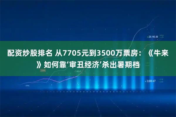 配资炒股排名 从7705元到3500万票房：《牛来》如何靠‘审丑经济’杀出暑期档
