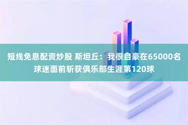 短线免息配资炒股 斯坦丘：我很自豪在65000名球迷面前斩获俱乐部生涯第120球