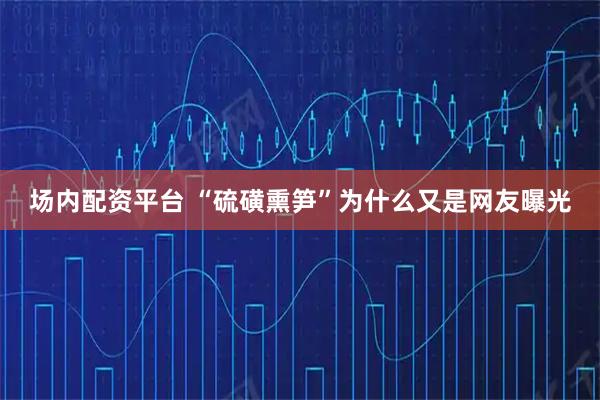 场内配资平台 “硫磺熏笋”为什么又是网友曝光